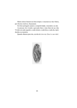 22
Muitos idosos lutaram nos bons tempos e venceram na vida. Outros,
por diversos motivos, fracassaram.
Em bom português usaram a competitividade, vencendo-a ou não.
As pessoas vão vivendo e gravando fatos e mais fatos da sua vida.
Vividos em cada segundo, a cada minuto, a cada hora, a cada dia, repro-
duzidos na memória.
Quando olharem para trás, ouvirão de viva voz: Esta é a sua vida!..
 
