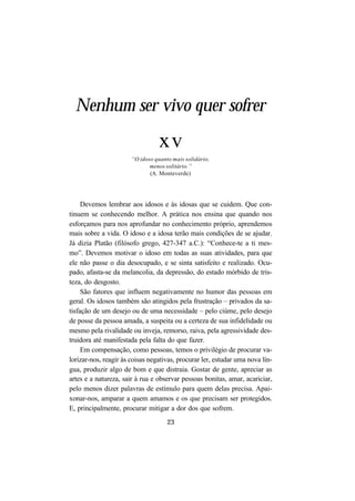 23
Devemos lembrar aos idosos e às idosas que se cuidem. Que con-
tinuem se conhecendo melhor. A prática nos ensina que quando nos
esforçamos para nos aprofundar no conhecimento próprio, aprendemos
mais sobre a vida. O idoso e a idosa terão mais condições de se ajudar.
Já dizia Platão (filósofo grego, 427-347 a.C.): “Conhece-te a ti mes-
mo”. Devemos motivar o idoso em todas as suas atividades, para que
ele não passe o dia desocupado, e se sinta satisfeito e realizado. Ocu-
pado, afasta-se da melancolia, da depressão, do estado mórbido de tris-
teza, do desgosto.
São fatores que influem negativamente no humor das pessoas em
geral. Os idosos também são atingidos pela frustração – privados da sa-
tisfação de um desejo ou de uma necessidade – pelo ciúme, pelo desejo
de posse da pessoa amada, a suspeita ou a certeza de sua infidelidade ou
mesmo pela rivalidade ou inveja, remorso, raiva, pela agressividade des-
truidora até manifestada pela falta do que fazer.
Em compensação, como pessoas, temos o privilégio de procurar va-
lorizar-nos, reagir às coisas negativas, procurar ler, estudar uma nova lín-
gua, produzir algo de bom e que distraia. Gostar de gente, apreciar as
artes e a natureza, sair à rua e observar pessoas bonitas, amar, acariciar,
pelo menos dizer palavras de estímulo para quem delas precisa. Apai-
xonar-nos, amparar a quem amamos e os que precisam ser protegidos.
E, principalmente, procurar mitigar a dor dos que sofrem.
Nenhum ser vivo quer sofrer
xv
“O idoso quanto mais solidário,
menos solitário.”
(A. Monteverde)
 