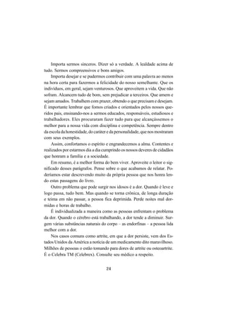 24
Importa sermos sinceros. Dizer só a verdade. A lealdade acima de
tudo. Sermos compreensivos e bons amigos.
Importa desejar e se pudermos contribuir com uma palavra ao menos
na hora certa para fazermos a felicidade do nosso semelhante. Que os
indivíduos, em geral, sejam venturosos. Que aproveitem a vida. Que não
sofram. Alcancem tudo de bom, sem prejudicar a terceiros. Que amem e
sejam amados. Trabalhem com prazer, obtendo o que precisam e desejam.
É importante lembrar que fomos criados e orientados pelos nossos que-
ridos pais, ensinando-nos a sermos educados, responsáveis, estudiosos e
trabalhadores. Eles procuraram fazer tudo para que alcançássemos o
melhor para a nossa vida com disciplina e competência. Sempre dentro
daescoladahonestidade,docaráteredapersonalidade,quenosmostraram
com seus exemplos.
Assim, confortamos o espírito e engrandecemos a alma. Contentes e
realizados por estarmos dia a dia cumprindo os nossos deveres de cidadãos
que honram a família e a sociedade.
Em resumo, é a melhor forma do bem viver. Aproveite o leitor o sig-
nificado desses parágrafos. Pense sobre o que acabamos de relatar. Po-
deríamos estar descrevendo muito da própria pessoa que nos honra len-
do estas passagens do livro.
Outro problema que pode surgir nos idosos é a dor. Quando é leve e
logo passa, tudo bem. Mas quando se torna crônica, de longa duração
e teima em não passar, a pessoa fica deprimida. Perde noites mal dor-
midas e horas de trabalho.
É individualizada a maneira como as pessoas enfrentam o problema
da dor. Quando o cérebro está trabalhando, a dor tende a diminuir. Sur-
gem várias substâncias naturais do corpo – as endorfinas – a pessoa lida
melhor com a dor.
Nos casos comuns como artrite, em que a dor persiste, vem dos Es-
tados Unidos da América a notícia de um medicamento dito maravilhoso.
Milhões de pessoas o estão tomando para dores de artrite ou osteoartrite.
É o Celebra TM (Celebrex). Consulte seu médico a respeito.
 