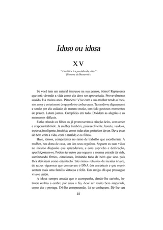 25
Se você tem um natural interesse na sua pessoa, ótimo! Representa
que está vivendo a vida como ela deve ser aproveitada. Provavelmente
casado. Há muitos anos. Parabéns! Vive com a sua mulher tendo o mes-
mo amor e entusiasmo de quando se conheceram. Tratando-se dignamente
e sendo por ela cuidado do mesmo modo, tem tido gostosos momentos
de prazer. Lutam juntos. Cúmplices em tudo. Dividem as alegrias e os
momentos difíceis.
Estão criando os filhos ou já promoveram a criação deles, com amor
e responsabilidade. A mulher também, provavelmente, bonita, vaidosa,
esperta, inteligente, intuitiva, como todas elas gostariam de ser. Deve estar
de bem com a vida, com o marido e os filhos.
Hoje, idosos, competentes no ramo de trabalho que escolheram. A
mulher, boa dona de casa, um dos seus orgulhos. Seguem as suas vidas
no mesmo diapasão que aprenderam, e com capricho e dedicação,
aperfeiçoaram-se. Podem ter netos que seguem a mesma estrada da vida,
caminhando firmes, estudiosos, imitando tudo de bom que seus pais
lhes deixaram como orientação. São ramos robustos da mesma árvore,
de raízes vigorosas que conservam o DNA dos ancestrais e que repre-
sentam mais uma família virtuosa e feliz. Um antigo clã que prossegue
vivo e unido.
A idosa sempre amada que o acompanha, dando-lhe carinho, lu-
tando ombro a ombro por anos a fio, deve ser muito bem amparada,
como ela o protege. Dê-lhe compreensão. Já se conhecem. Dê-lhe seu
Idoso ou idosa
xv
“A velhice é a paródia da vida.”
(Simone de Beauvoir)
 