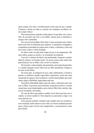 26
apoio sempre. Ela sente o envelhecimento muito mais do que o marido.
Conforte-a. Sendo em todas as ocasiões um verdadeiro cavalheiro. Se-
rão sempre felizes!
Das outras pessoas, aprenda a nada esperar. O que delas vier, é lucro.
Mas, da sua parte seja com a sua mulher, mesmo para os familiares e
amigos, bons camaradas.
Em caso de necessidade, Deus dará a força necessária para enfren-
tarem com êxito os obstáculos que surgirem. A experiência conjugada, a
competência acumulada nos longos anos vividos, a obstinácia, a luta com
bom senso, trarão a vitória desejada.
Os idosos estão vivendo mais tempo do que os de antigamente. São
mais sadios, graças ao auxílio e as orientações da medicina.
Com isso, o número de idosos está aumentando. Enquanto a quanti-
dade de crianças vai ficando menor. Os jovens casais estão sendo mais
parcimoniosos em ter filhos: dois ou três no máximo.
Há exceções: certas religiões não permitem a prevenção da gravidez,
e a mulher enquanto estiver fértil terá um filho anualmente. Chegam a
ter mais de dez filhos.
No nosso país, no polígono da seca, onde, infelizmente, a miséria é
grande, as mulheres casadas engravidam, geralmente, assim que saem
do período de repouso. Para receberem o auxílio-maternidade, que atual-
mente chega a R$540,00, engravidam todo ano.
Encontram dificuldade depois para dar água e alimentos para cria-
rem os filhos. O governo, provavelmente, aumentará em breve o auxílio
mensal para esses desprotegidos, para criarem filhos bem nutridos, dig-
nos da sociedade e da família.
No caso do idoso que perdeu a mulher ou da idosa que ficou sem o
marido, se estiver saudável e bem disposto (a), procurará se ligar a um
outro parceiro (a).
Essas pessoas poderão, tomando todo cuidado antes de aceitarem a
nova resolução, tentar refazer as suas vidas, se tiverem condições psicoló-
gicas e físicas, para vivê-las com compreensão, e se procurarem o amor
para dividir.
 