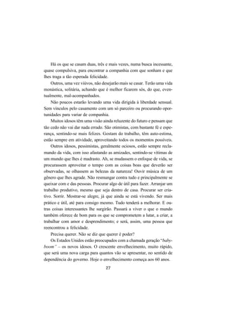27
Há os que se casam duas, três e mais vezes, numa busca incessante,
quase compulsiva, para encontrar a companhia com que sonham e que
lhes traga a tão esperada felicidade.
Outros, uma vez viúvos, não desejarão mais se casar. Terão uma vida
monástica, solitária, achando que é melhor ficarem sós, do que, even-
tualmente, mal-acompanhados.
Não poucos estarão levando uma vida dirigida à liberdade sensual.
Sem vínculos pelo casamento com um só parceiro ou procurando opor-
tunidades para variar de companhia.
Muitos idosos têm uma visão ainda reluzente do futuro e pensam que
tão cedo não vai dar nada errado. São otimistas, com bastante fé e espe-
rança, sentindo-se mais felizes. Gostam do trabalho, têm auto-estima,
estão sempre em atividade, aproveitando todos os momentos possíveis.
Outros idosos, pessimistas, geralmente ociosos, estão sempre recla-
mando da vida, com isso afastando as amizades, sentindo-se vítimas de
um mundo que lhes é madrasto. Ah, se mudassem o enfoque de vida, se
procurassem aproveitar o tempo com as coisas boas que deverão ser
observadas, se olhassem as belezas da natureza! Ouvir música de um
gênero que lhes agrade. Não resmungar contra tudo e principalmente se
queixar com e das pessoas. Procurar algo de útil para fazer. Arranjar um
trabalho produtivo, mesmo que seja dentro de casa. Procurar ser cria-
tivo. Sorrir. Mostrar-se alegre, já que ainda se está vivendo. Ser mais
prático e útil, até para consigo mesmo. Tudo tenderá a melhorar. E ou-
tras coisas interessantes lhe surgirão. Passará a viver o que o mundo
também oferece de bom para os que se comprometem a lutar, a criar, a
trabalhar com amor e desprendimento; e será, assim, uma pessoa que
reencontrou a felicidade.
Precisa querer. Não se diz que querer é poder?
Os Estados Unidos estão preocupados com a chamada geração “baby-
boom” – os novos idosos. O crescente envelhecimento, muito rápido,
que será uma nova carga para quantos vão se apresentar, no sentido de
dependência do governo. Hoje o envelhecimento começa aos 60 anos.
 