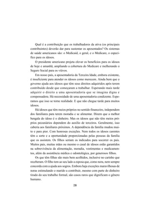 28
Qual é a contribuição que os trabalhadores da ativa (os principais
contribuintes) deverão dar para sustentar os aposentados? Os sistemas
de saúde americanos são: o Medicaid, o geral, e o Medicare, o especí-
fico para os idosos.
O presidente americano projeta elevar os benefícios para os idosos
de hoje e amanhã, ampliando a cobertura do Medicare e melhorando o
Seguro Social para os viúvos.
Em nosso país, a aposentadoria da Terceira Idade, embora existente,
é insuficiente para atender os idosos como merecem. Ainda bem que o
governo ajuda aos idosos que têm seus direitos adquiridos após terem
contribuído desde que começaram a trabalhar. Esperando mais tarde
adquirir o direito a uma aposentadoria que se imagina digna e
compensadora. Há necessidade de uma aposentadoria condizente. Espe-
ramos que isso se torne realidade. E que não chegue tarde para muitos
idosos.
Há idosos que têm meios próprios no sentido financeiro, independem
dos familiares para terem moradia e se alimentar. Dizem que a melhor
bengala do idoso é o dinheiro. Mas os idosos que não têm meios pró-
prios pecuniários dependem do auxílio de terceiros. Geralmente, isso
caberia aos familiares próximos. A dependência da família mudou mui-
to e para pior. Com honrosas exceções. Nem todos os idosos carentes
têm a sorte e a oportunidade proporcionadas pelas pessoas da família
que os assistem. Os filhos seriam os indicados para socorrer os pais.
Muitos pais, muitas mães ou mesmo o casal de idosos estão garantidos
na sobrevivência da alimentação, moradia, vestimentas e medicamen-
tos, além da assistência médica e odontológica, por generosos filhos.
Os que têm filhas são mais bem acolhidos, inclusive no carinho que
receberam. O filho tem ao seu lado a esposa que, como nora, nem sempre
concorda com a ajuda aos sogros. Embora haja exceções maravilhosas de
noras estimulando o marido a contribuir, mesmo com parte do dinheiro
tirado do seu trabalho formal, são casos raros que dignificam o gênero
humano.
 