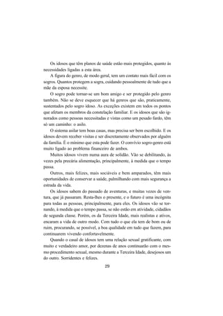 29
Os idosos que têm planos de saúde estão mais protegidos, quanto às
necessidades ligadas a esta área.
A figura do genro, de modo geral, tem um contato mais fácil com os
sogros. Quantos protegem a sogra, cuidando pessoalmente de tudo que a
mãe da esposa necessite.
O sogro pode tornar-se um bom amigo e ser protegido pelo genro
também. Não se deve esquecer que há genros que são, praticamente,
sustentados pelo sogro idoso. As exceções existem em todos os pontos
que afetam os membros da constelação familiar. E os idosos que são ig-
norados como pessoas necessitadas e vistas como um pesado fardo, têm
só um caminho: o asilo.
O sistema asilar tem boas casas, mas precisa ser bem escolhido. E os
idosos devem receber visitas e ser discretamente observados por alguém
da família. É o mínimo que esta pode fazer. O convívio sogro-genro está
muito ligado ao problema financeiro de ambos.
Muitos idosos vivem numa aura de solidão. Vão se debilitando, às
vezes pela precária alimentação, principalmente, à medida que o tempo
passa.
Outros, mais felizes, mais sociáveis e bem amparados, têm mais
oportunidades de conservar a saúde, palmilhando com mais segurança a
estrada da vida.
Os idosos sabem do passado de aventuras, e muitas vezes de ven-
tura, que já passaram. Resta-lhes o presente, e o futuro é uma incógnita
para todas as pessoas, principalmente, para eles. Os idosos vão se tor-
nando, à medida que o tempo passa, se não estão em atividade, cidadãos
de segunda classe. Porém, os da Terceira Idade, mais realistas e ativos,
encaram a vida de outro modo. Com tudo o que ela tem de bom ou de
ruim, procurando, se possível, a boa qualidade em tudo que fazem, para
continuarem vivendo confortavelmente.
Quando o casal de idosos tem uma relação sexual gratificante, com
muito e verdadeiro amor, por dezenas de anos continuarão com o mes-
mo procedimento sexual, mesmo durante a Terceira Idade, desejosos um
do outro. Sorridentes e felizes.
 