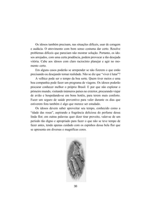 30
Os idosos também precisam, nas situações difíceis, usar de coragem
e audácia. O atrevimento com bom senso costuma dar certo. Resolve
problemas difíceis que pareciam não mostrar solução. Portanto, os ido-
sos arrojados, com uma certa prudência, podem provocar a tão desejada
vitória. Cabe aos idosos com claro raciocínio planejar e agir no mo-
mento certo.
Em alguns casos poderão se arrepender se não fizerem o que estão
precisando ou desejando tornar realidade. Não se diz que “viver é lutar”?
A velhice pode ser o tempo da boa sorte. Quem tiver meios e uma
boa companhia pode fazer um programa de viagens. Os idosos poderão
procurar conhecer melhor o próprio Brasil. E por que não explorar o
primeiro mundo, visitando inúmeros países no exterior, procurando viajar
de avião e hospedando-se em bons hotéis, para terem mais conforto.
Fazer um seguro de saúde preventivo para valer durante os dias que
estiverem fora também é algo que merece ser estudado.
Os idosos devem saber aproveitar seu tempo, conhecido como a
“idade das rosas”, aspirando a fragrância deliciosa do perfume dessa
linda flor; em outras palavras quer dizer tirar proveito, valer-se de um
período tão digno e apropriado para fazer o que não se teve tempo de
fazer antes, tendo apenas cuidado com os espinhos dessa bela flor que
se apresenta em diversas e magníficas cores.
 