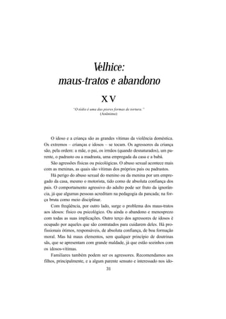 31
Velhice:
maus-tratos e abandono
xv
“O tédio é uma das piores formas de tortura.”
(Anônimo)
O idoso e a criança são as grandes vítimas da violência doméstica.
Os extremos – crianças e idosos – se tocam. Os agressores da criança
são, pela ordem: a mãe, o pai, os irmãos (quando desnaturados), um pa-
rente, o padrasto ou a madrasta, uma empregada da casa e a babá.
São agressões físicas ou psicológicas. O abuso sexual acontece mais
com as meninas, as quais são vítimas dos próprios pais ou padrastos.
Há perigo do abuso sexual do menino ou da menina por um empre-
gado da casa, mesmo o motorista, tido como de absoluta confiança dos
pais. O comportamento agressivo do adulto pode ser fruto da ignorân-
cia, já que algumas pessoas acreditam na pedagogia da pancada; na for-
ça bruta como meio disciplinar.
Com freqüência, por outro lado, surge o problema dos maus-tratos
aos idosos: físico ou psicológico. Ou ainda o abandono e menosprezo
com todas as suas implicações. Outro terço dos agressores de idosos é
ocupado por aqueles que são contratados para cuidarem deles. Há pro-
fissionais ótimos, responsáveis, de absoluta confiança, de boa formação
moral. Mas há maus elementos, sem qualquer princípio de doutrinas
sãs, que se apresentam com grande maldade, já que estão sozinhos com
os idosos-vítimas.
Familiares também podem ser os agressores. Recomendamos aos
filhos, principalmente, e a algum parente sensato e interessado nos ido-
 