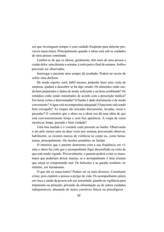 32
sos que investiguem sempre e com cuidado freqüente para detectar pro-
váveis maus-tratos. Principalmente quando o idoso está sob os cuidados
de uma pessoa contratada.
Lembre-se de que os idosos, geralmente, têm mais de uma pessoa a
cuidar deles: uma durante a semana, e outra para o final de semana. Ambos
precisam ser observados.
Interrogar o paciente nem sempre dá resultado. Poderá ter receio de
sofrer uma desforra.
De modo esperto, sutil, hábil mesmo, podendo fazer uma visita de
surpresa, ajudará a descobrir se há algo errado. Os alimentos estão sen-
do bem preparados e dados de modo suficiente e na hora combinada? Os
remédios estão sendo ministrados de acordo com a prescrição médica?
Em horas certas e determinadas? O banho é dado diariamente e de modo
conveniente? A água está na temperatura adequada? O paciente está sendo
bem enxugado? As roupas são trocadas diariamente, lavadas, secas e
passadas? O vestuário que o idoso ou a idosa usa dá uma idéia de que
está convenientemente limpa e com boa aparência. A roupa de cama
mostra-se limpa, passada e bem cuidada?
Uma boa medida é o visitante estar presente ao banho. Observando
o ato pelo menos uma ou duas vezes por semana, procurando observar,
habilmente, se existem marcas de violência no corpo nu, como hema-
tomas, principalmente. Ou mesmo arranhões ou feridas.
O interesse que o parente demonstra com a sua freqüência em vi-
sitar o idoso faz com que o acompanhante fique desconfiado ou certo de
que está sendo vigiado. Provavelmente, o parente poderá evitar os maus-
tratos que poderiam deixar marcas, se o acompanhante é uma criatura
que esteja se comportando mal. Os beliscões e as quedas resultam, no
mínimo, em hematomas.
O que são os maus-tratos? Podem ser os mais diversos. Constituem
crime, pois expõem a pessoa a perigo de vida. Os acompanhantes põem
em risco a saúde da pessoa sob sua autoridade, guarda ou vigilância para
tratamento ou proteção, privando da alimentação ou de outros cuidados
indispensáveis, abusando de meios corretivos físicos ou psicológicos –
 