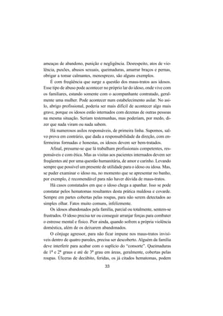 33
ameaças de abandono, punição e negligência. Desrespeito, atos de vio-
lência, puxões, abusos sexuais, queimaduras, amarrar braços e pernas,
obrigar a tomar calmantes, menosprezo, são alguns exemplos.
É com freqüência que surge a questão dos maus-tratos aos idosos.
Esse tipo de abuso pode acontecer no próprio lar do idoso, onde vive com
os familiares, estando somente com o acompanhante contratado, geral-
mente uma mulher. Pode acontecer num estabelecimento asilar. No asi-
lo, abrigo profissional, poderia ser mais difícil de acontecer algo mais
grave, porque os idosos estão internados com dezenas de outras pessoas
na mesma situação. Seriam testemunhas, mas poderiam, por medo, di-
zer que nada viram ou nada sabem.
Há numerosos asilos responsáveis, de primeira linha. Supomos, sal-
vo prova em contrário, que dada a responsabilidade da direção, com en-
fermeiras formadas e honestas, os idosos devem ser bem-tratados.
Afinal, presume-se que lá trabalham profissionais competentes, res-
ponsáveis e com ética. Mas as visitas aos pacientes internados devem ser
freqüentes até por uma questão humanitária, de amor e carinho. Levando
sempre que possível um presente de utilidade para o idoso ou idosa. Mas,
se puder examinar o idoso nu, no momento que se apresentar no banho,
por exemplo, é recomendável para não haver dúvida de maus-tratos.
Há casos constatados em que o idoso chega a apanhar. Isso se pode
constatar pelos hematomas resultantes desta prática maldosa e covarde.
Sempre em partes cobertas pelas roupas, para não serem detectados ao
simples olhar. Fatos muito comuns, infelizmente.
Os idosos abandonados pela família, parcial ou totalmente, sentem-se
frustrados. O idoso precisa ter ou conseguir arranjar forças para combater
o estresse mental e físico. Pior ainda, quando sofrem a própria violência
doméstica, além de os deixarem abandonados.
O cônjuge agressor, para não ficar impune nos maus-tratos invisí-
veis dentro de quatro paredes, precisa ser descoberto. Alguém da família
deve interferir para acabar com o suplício do “consorte”. Queimaduras
de 1º e 2º graus e até de 3º grau em áreas, geralmente, cobertas pelas
roupas. Úlceras de decúbito, feridas, os já citados hematomas, podem
 