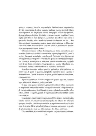34
aparecer. Acontece também a apropriação do dinheiro de propriedades
devido à assinatura da idosa incauta, ingênua, mesmo por indivíduos
inescrupulosos, até da própria família. Em papéis oficiais apropriados,
desaparecimento de jóias, desviadas e, provavelmente, vendidas. Procu-
rações com fins os mais perigosos. Assinatura dos idosos (sem saber o
que estão fazendo) para a venda de imóveis ou obras de arte etc… São
fatos um tanto corriqueiros para os quais principalmente os filhos de-
vem ficar alertas e desconfiados e devem tomar as providências preven-
tivas, para protegerem os idosos.
Ofensas morais ou verbais fazem parte, de forma vergonhosa, por
exemplo: como você é inútil! Fraturas sem explicação plausível, como a
terrível fratura da articulação coxo-femural. Atribuída pelo algoz como
conseqüência da osteoporose e não de uma queda resultante de uma agres-
são. Ameaçar, desamparar os idosos ou mesmo abandoná-los à própria
sorte é um abuso psicológico. Fazer pouco dos idosos, ridicularizá-los,
escarnecer, zombar, submetendo-os ao ridículo é desumano.
Aparelhos dentários podem aparecer quebrados, principalmente os
removíveis. E quem os quebrou, sempre foi o próprio idoso, segundo o
acompanhante. Dentes artificiais, os pivôs, podem aparecer removidos,
e desaparecem.
A pessoa contratada, ficando comprovado que ela agiu mal, deve ser
logo substituída. Mandá-la embora na hora.
O ideal seria que os familiares, principalmente os filhos, cujos pais
os ampararam totalmente durante a criação, tomassem a responsabilida-
deplenadosidososqueridos.Quandoopaiouamãeestãoprotegidospelos
filhos, sentem-se seguros, gozam de regalias e do afeto que faz bem à alma
e ao coração.
Esses podem e querem proporcionar aos filhos e netos muita atenção,
carinho e amor. Os pais idosos sentem orgulho dos filhos e dos netos em
qualquer situação. Há filhos que também se orgulham das realizações dos
pais. A atenção diária, até pelo telefone, o interesse permanente pela saú-
de e bem-estar dos pais, são fatos naturais dos filhos amorosos.
Essa consideração e amabilidade alegram e rejuvenescem os idosos.
 