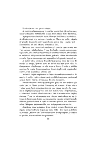35
Relatemos um caso que aconteceu:
A confortável casa em que o casal de idosos vivia há muitos anos,
foi dividida com a partilha entre os dois filhos após a morte do marido.
A propriedade foi vendida pelos filhos que dividiram o lucro obtido.
A mãe despejada pelo novo proprietário, um filho e sua mulher; depois
de grandes discussões sobre quem ficaria com a mãe – sogra e avó –
acolheram-na em uma edícula, no fundo da casa.
Na frente, uma enorme sala, cozinha, três quartos, copa, área de ser-
viço, varanda e três banheiros. A casa dos fundos contava com um quar-
to pequeno, uma sala razoável, minúscula cozinha e banheiro. Quase todos
os móveis da antiga casa foram doados, pois não cabiam na minúscula
moradia. Aproveitaram-se os mais necessários, indispensáveis na edícula.
A mulher idosa sentia-se desconfortável com a perda de peças de
móveis tão antigas, queridas e que lhe davam mais bem-estar. Passa os
dias presa na edícula onde cozinha, come e dorme. À noite, a solidão
aumenta. Se precisa de um remédio ou de um simples chá, ninguém lhe
oferece. Nem extensão de telefone tem.
A divisão chegou ao ponto de na frente da casa haver duas caixas de
correio. A mulher está terminantemente proibida de entrar na confortável
casa da frente. Tiraria a privacidade dos seus moradores.
Não se conforma e nunca pôde imaginar que o seu filho pudesse agir
assim com ela. Mas é verdade. Raramente, vê os netos. A nora nunca
visita a sogra. Sente-se uma prisioneira, num espaço que só a faz recor-
dar da ampla casa em que vivia com o ex-marido. Uma vez por semana,
é colocada na porta da edícula uma caixa com os alimentos que ela pre-
cisa usar. Pensa em sair para dar uma volta no quarteirão ou ver as vi-
trines do bairro para distrair-se, mas encontra o portão sempre fechado
com um grosso cadeado. A cópia da chave foi perdida, mas de nada re-
sultou. Não pode sequer convidar uma amiga para tomar um chá.
Através da grade tem acesso à sua caixa de correio. Raramente tem
alguma correspondência. Depois de muito pedir – três meses já tinham
se passado –, recebeu uma televisão em cores de 14 polegadas. Na época
da partilha, suas televisões desapareceram.
 