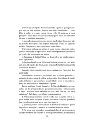 36
O medo de ser expulsa do único cantinho seguro de que agora dis-
põe, deixa-a sem reclamar. Sente-se uma idosa abandonada. O outro
filho, a mulher e os netos nunca vieram vê-la. Ela acha que a causa
principal é o fato de os dois casais formados pelos filhos não se falarem
há anos. A solidão a acompanha.
A exemplo dessa senhora, um número incalculável de pessoas ido-
sas é vítima da violência e do desprezo doméstico. Muitas são agredidas
verbal e fisicamente e são chamadas de idosas inúteis.
O problema embora seja antigo só agora passou a despertar a aten-
ção das autoridades e especialistas. Estão sendo preparadas cartilhas de
prevenção dos maus-tratos aos idosos.
A Faculdade de Saúde Pública vai desenvolver um estudo para mi-
norar o problema.
O Instituto Brasileiro de Ciências Criminais juntamente com a Or-
dem dos Advogados do Brasil, estão preparando também uma cartilha
dos direitos do idoso.
Trabalho idêntico também está sendo estudado pela Pastoral da Ter-
ceira Idade.
O mundo está acordando, finalmente, para o crônico problema. O
aumento da expectativa de vida e a diminuição dos índices de natali-
dade alertaram os especialistas e as autoridades sobre o crescente nú-
mero das pessoas idosas. O fenômeno é global.
Para a socióloga Eneida Gonçalves de Macedo Haddad, o precon-
ceito é um dos principais fatores que contribuem para a violência contra
o idoso. “Vivemos numa sociedade em que a fase final da vida não é
valorizada”. Três fatores pontificam nestes conceitos:
1. O mau relacionamento visível ou não, mas existente, entre a so-
gra e a nora; entre o sogro e o genro, com raras exceções, quando há
interesses financeiros do sogro para com o genro.
2. Como as pessoas idosas deixam de produzir e como se dá grande
importância ao capital, a situação se deteriora dentro da família.
3. No nosso país, a posição é agravada pelo fato de que o pagamento
das aposentadorias desequilibra as contas governamentais. Esse item está
 