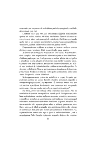 37
crescendo com o aumento de mais idosos pedindo suas pensões na idade
determinada pela Lei.
Lembrem-se de que 75% dos aposentados recebem mensalmente
apenas um salário mínimo. O baixo rendimento, fruto de diversos fa-
tores, torna o idoso mais susceptível à violência. Os idosos precisando
apelar para o seu sustento aos familiares, muitas vezes com problemas
financeiros, acabam sendo vistos como um grande estorvo.
É necessário que os idosos se reúnam, reclamem e cobrem os seus
direitos; o que é um tanto difícil e complicado, quase utópico.
A família tem a obrigação de cuidar dos seus idosos. A responsabili-
dade completa traz inegavelmente transtornos para os seus familiares.
Os idosos podem precisar de alguém que os assista. Muitos são obrigados
a abandonar os seus afazeres profissionais para atender o parente idoso.
O parente com este sacrifício, desequilibra-se emocionalmente. Se exis-
tir uma tendência à violência familiar, o idoso acaba sendo agredido fí-
sica e/ou verbalmente. Note-se que o descaso, o abandono, o desinteresse,
pela pessoa do idoso doente são vistos pelos especialistas como uma
forma de agressão velada, disfarçada.
Seria oportuno criar centros de assistência e grupos de apoio que
pudessem auxiliar os idosos durante o horário comercial, segundo a
competente pesquisadora Zally Queiróz. “É claro que apenas isso não
vai resolver o problema da violência, mas certamente será um grande
passo para evitar que muitas agressões e maus-tratos ocorram”.
No Brasil, pouco se conhece sobre a violência aos idosos. Não há
estatísticas de quantos são agredidos. Nem o perfil dos agressores, em-
bora no início desse capítulo tenhamos apontado os maiores agressores:
o marido ou a mulher, a acompanhante contratada que ocupa um papel
relevante e mesmo quaisquer outros familiares. Algumas pesquisas fei-
tas no exterior dão algumas pistas sobre as vítimas: geralmente, mu-
lheres viúvas, de idade avançada, com problemas físicos são vítimas
de conhecidos. Em geral elas moram em companhia de familiares. “A
experiência nos mostra que aqui o perfil é muito semelhante”, diz a
pesquisadora Zally Queiróz. Além das agressões físicas, são conside-
 