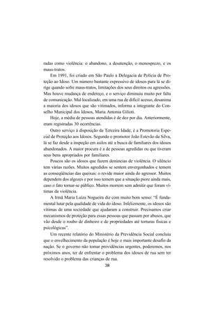 38
radas como violência: o abandono, a desatenção, o menosprezo, e os
maus-tratos.
Em 1991, foi criado em São Paulo a Delegacia de Polícia de Pro-
teção ao Idoso. Um número bastante expressivo de idosos para lá se di-
rige quando sofre maus-tratos, limitações dos seus direitos ou agressões.
Mas houve mudança de endereço, e o serviço diminuiu muito por falta
de comunicação. Mal localizado, em uma rua de difícil acesso, desanima
a maioria dos idosos que são vitimados, informa a integrante do Con-
selho Municipal dos Idosos, Maria Antonia Gilioti.
Hoje, a média de pessoas atendidas é de dez por dia. Anteriormente,
eram registradas 30 ocorrências.
Outro serviço à disposição da Terceira Idade, é a Promotoria Espe-
cial de Proteção aos Idosos. Segundo o promotor João Estevão da Silva,
lá se faz desde a inspeção em asilos até a busca de familiares dos idosos
abandonados. A maior procura é a de pessoas agredidas ou que tiveram
seus bens apropriados por familiares.
Poucos são os idosos que fazem denúncias de violência. O silêncio
tem várias razões. Muitos agredidos se sentem envergonhados e temem
as conseqüências das queixas: o revide maior ainda do agressor. Muitos
dependem dos algozes e por isso temem que a situação piore ainda mais,
caso o fato tornar-se público. Muitos morrem sem admitir que foram ví-
timas da violência.
A Irmã Maria Luíza Nogueira diz com muito bom senso: “É funda-
mental lutar pela qualidade de vida do idoso. Infelizmente, os idosos são
vítimas de uma sociedade que ajudaram a construir. Precisamos criar
mecanismos de proteção para essas pessoas que passam por abusos, que
vão desde o roubo de dinheiro e de propriedades até torturas físicas e
psicológicas”.
Um recente relatório do Ministério da Previdência Social concluiu
que o envelhecimento da população é hoje o mais importante desafio da
nação. Se o governo não tomar providências urgentes, poderemos, nos
próximos anos, ter de enfrentar o problema dos idosos de rua sem ter
resolvido o problema das crianças de rua.
 