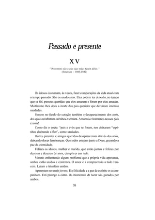 39
Passado e presente
xv
“Os homens são o que suas mães fazem deles.”
(Emerson – 1803-1882)
Os idosos costumam, às vezes, fazer comparações da vida atual com
o tempo passado. São os saudosistas. Eles podem ter deixado, no tempo
que se foi, pessoas queridas que eles amaram e foram por elas amadas.
Muitíssimo lhes doeu a morte dos pais queridos que deixaram imensas
saudades.
Sentem no fundo do coração também o desaparecimento dos avós,
dos quais receberam carinhos e ternura. Amamos e honramos nossos pais
e avós!
Como diz o poeta: “pais e avós que se foram, nos deixaram “espi-
nhos cheirando a flor”, como saudades.
Outros parentes e amigos queridos desapareceram através dos anos,
deixando doces lembranças. Que todos estejam junto a Deus, gozando a
paz da eternidade.
Felizes os idosos, mulher e marido, que estão juntos e felizes por
dezenas e dezenas de anos, cúmplices em tudo.
Mesmo enfrentando algum problema que a própria vida apresenta,
ambos estão unidos e contentes. O amor e a compreensão a tudo ven-
cem. Lutam e triunfam unidos.
Aparentam ser mais jovens. E a felicidade e a paz de espírito os acom-
panham. Um protege o outro. Os momentos de lazer são gozados por
ambos.
 