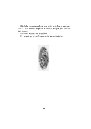 40
O trabalho bem organizado, de certo modo, neutraliza as preocupa-
ções. E a vida é motivo de prazer, de estímulo, bafejada pelo amor de
duas pessoas.
E diluirá o passado, sem esquecê-lo.
E o presente, oferece dádivas que serão bem aproveitadas.
 