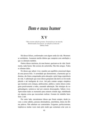 41
Bom e mau humor
xv
“Não existem soluções prontas. Existem forças em marcha.
Monitorando essas forças, as soluções acontecem.”
(Henry Ford)
Há idosos felizes, conformados com algum senão da vida. Mostram-
se sorridentes. Assumem tarefas diárias que cumprem com satisfação e
que os distraem também.
Outros idosos ranzinzas, de mau humor, queixam-se da vida. Geral-
mente, nada fazem. São ociosos de carteirinha. Não têm amigos. Todos
se afastam deles.
Os idosos que sabem viver, mantêm um equilíbrio emocional digno
de uma pessoa feliz. A serenidade que demonstram, a harmonia que os
domina, são frutos conquistados pela educação e pela longa experiência
de vida. A admiração que esses idosos granjeiam não deriva só do modo
plácido e até inteligente de viver. Até pelo contato sempre simpático
que mostram com crianças, adolescentes, adultos e outros idosos conta-
giam positivamente a todos, causando admiração. São inimigos da va-
gabundagem; sentem-se mal por estarem desocupados. Sabem viver.
Aproveitam todos os momentos para estarem criando algo, trabalhando
em alguma coisa que necessitam realizar. Gostam do trabalho bem-
feito e útil.
Por outro lado, encontramos idosos que foram sempre, desde jo-
vens e como adultos, pessoas dominadoras, autoritárias, donos da últi-
ma palavra. Não admitem ser contrariados. Exigentes, perfeccionistas;
impõem-se muitas vezes mais pelo medo que costumam criar com os
 