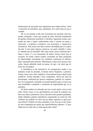 42
interlocutores do que pelos seus argumentos nem sempre felizes. Usam
o raciocínio do autoritário, que, geralmente, leva mais força do que a
verdade.
De vez em quando se dão mal. Encontram um oponente mais pre-
parado, inteligente e forte, que usando da razão, discorda frontalmente
da opinião emitida pelo autoritário. E derruba o argumento errado, mos-
trando um claro e seguro conhecimento sobre o assunto em pauta, e
indicando a seqüência verdadeira com princípios e argumentos
irrecusáveis. Nem assim, esse idoso mostra a humildade que só os gran-
des têm. E sem outra resposta, mostra-se, em geral, ofendido e retira-
se, sabendo que foi derrotado. Mas, tipos assim, nunca costumam dar o
braço a torcer. É o seu mecanismo de defesa. Poucos desse tipo se
corrigem. No fundo, sofrem calados, mostrando um falso sentimento
de superioridade, escondendo um verdadeiro sentimento de inferiori-
dade, mascarado pelo primeiro. Dificilmente, tornar-se-ão pessoas tole-
rantes. Jamais admitirão modo de pensar, de agir e de sentir que di-
ferem do seu próprio.
A intolerância os faz intoleráveis. Se conseguissem mudar o seu
antipático modo de proceder, evitariam atritos freqüentes e gratuitos.
Seriam vistos como mais simpáticos. Encontrariam braços abertos para
acolhê-los. Teriam amizades e boas companhias. Talvez por meio da
psicoterapia, conduzida por pessoa competente, poderão ser reajusta-
dos. Se conseguirem, receberão um grande benefício para viverem com
mais humildade e perdendo o sentimento de superioridade que só os
prejudica.
Os idosos podem ser criticados por isso ou por aquilo, com ou sem
razão. Nesses casos, se nos aprofundarmos em tratar de conhecer me-
lhor esses idosos, poderemos, talvez, descobrir neles grandes qualidades,
sólida sabedoria, grandes experiências conquistadas na escola da vida.
Atributos que poderão ser úteis até por sábias sugestões as quais pos-
sam oferecer. Poderão ser bons camaradas. É por isso que se diz, fazen-
do uma comparação por aquilo que superficialmente supomos: “A qua-
lidade de um vinho não se mede apenas pelo rótulo”.
 