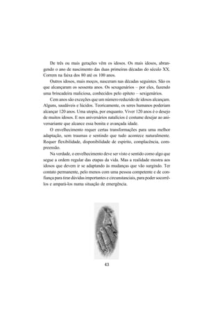 43
De três ou mais gerações vêm os idosos. Os mais idosos, abran-
gendo o ano de nascimento das duas primeiras décadas do século XX.
Correm na faixa dos 80 até os 100 anos.
Outros idosos, mais moços, nasceram nas décadas seguintes. São os
que alcançaram os sessenta anos. Os sexagenários – por eles, fazendo
uma brincadeira maliciosa, conhecidos pelo epíteto – sexigenários.
Cem anos são exceções que um número reduzido de idosos alcançam.
Alguns, saudáveis e lúcidos. Teoricamente, os seres humanos poderiam
alcançar 120 anos. Uma utopia, por enquanto. Viver 120 anos é o desejo
de muitos idosos. E nos aniversários natalícios é costume desejar ao ani-
versariante que alcance essa bonita e avançada idade.
O envelhecimento requer certas transformações para uma melhor
adaptação, sem traumas e sentindo que tudo acontece naturalmente.
Requer flexibilidade, disponibilidade de espírito, complacência, com-
preensão.
Na verdade, o envelhecimento deve ser visto e sentido como algo que
segue a ordem regular das etapas da vida. Mas a realidade mostra aos
idosos que devem ir se adaptando às mudanças que vão surgindo. Ter
contato permanente, pelo menos com uma pessoa competente e de con-
fiança para tirar dúvidas importantes e circunstanciais, para poder socorrê-
los e ampará-los numa situação de emergência.
 