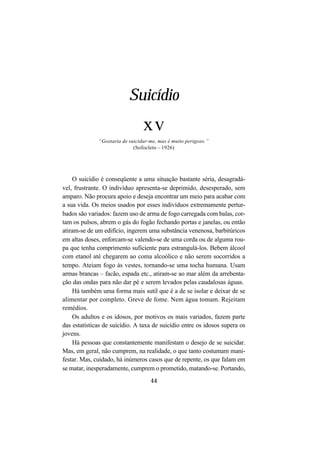 44
Suicídio
xv
“Gostaria de suicidar-me, mas é muito perigoso.”
(Sofocleto – 1926)
O suicídio é conseqüente a uma situação bastante séria, desagradá-
vel, frustrante. O indivíduo apresenta-se deprimido, desesperado, sem
amparo. Não procura apoio e deseja encontrar um meio para acabar com
a sua vida. Os meios usados por esses indivíduos extremamente pertur-
bados são variados: fazem uso de arma de fogo carregada com balas, cor-
tam os pulsos, abrem o gás do fogão fechando portas e janelas, ou então
atiram-se de um edifício, ingerem uma substância venenosa, barbitúricos
em altas doses, enforcam-se valendo-se de uma corda ou de alguma rou-
pa que tenha comprimento suficiente para estrangulá-los. Bebem álcool
com etanol até chegarem ao coma alcoólico e não serem socorridos a
tempo. Ateiam fogo às vestes, tornando-se uma tocha humana. Usam
armas brancas – facão, espada etc., atiram-se ao mar além da arrebenta-
ção das ondas para não dar pé e serem levados pelas caudalosas águas.
Há também uma forma mais sutil que é a de se isolar e deixar de se
alimentar por completo. Greve de fome. Nem água tomam. Rejeitam
remédios.
Os adultos e os idosos, por motivos os mais variados, fazem parte
das estatísticas de suicídio. A taxa de suicídio entre os idosos supera os
jovens.
Há pessoas que constantemente manifestam o desejo de se suicidar.
Mas, em geral, não cumprem, na realidade, o que tanto costumam mani-
festar. Mas, cuidado, há inúmeros casos que de repente, os que falam em
se matar, inesperadamente, cumprem o prometido, matando-se. Portando,
 