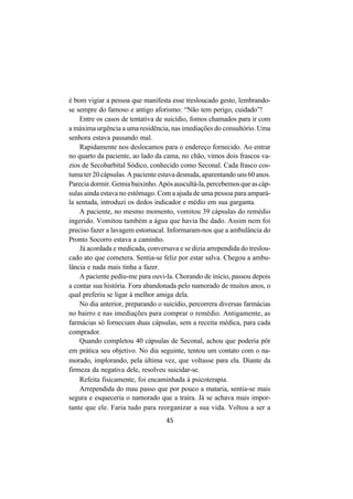 45
é bom vigiar a pessoa que manifesta esse tresloucado gesto, lembrando-
se sempre do famoso e antigo aforismo: “Não tem perigo, cuidado”!
Entre os casos de tentativa de suicídio, fomos chamados para ir com
a máxima urgência a uma residência, nas imediações do consultório. Uma
senhora estava passando mal.
Rapidamente nos deslocamos para o endereço fornecido. Ao entrar
no quarto da paciente, ao lado da cama, no chão, vimos dois frascos va-
zios de Secobarbital Sódico, conhecido como Seconal. Cada frasco cos-
tuma ter 20 cápsulas. A paciente estava desnuda, aparentando uns 60 anos.
Pareciadormir.Gemiabaixinho.Apósauscultá-la,percebemosqueascáp-
sulas ainda estava no estômago. Com a ajuda de uma pessoa para ampará-
la sentada, introduzi os dedos indicador e médio em sua garganta.
A paciente, no mesmo momento, vomitou 39 cápsulas do remédio
ingerido. Vomitou também a água que havia lhe dado. Assim nem foi
preciso fazer a lavagem estomacal. Informaram-nos que a ambulância do
Pronto Socorro estava a caminho.
Já acordada e medicada, conversava e se dizia arrependida do treslou-
cado ato que cometera. Sentia-se feliz por estar salva. Chegou a ambu-
lância e nada mais tinha a fazer.
A paciente pediu-me para ouvi-la. Chorando de início, passou depois
a contar sua história. Fora abandonada pelo namorado de muitos anos, o
qual preferiu se ligar à melhor amiga dela.
No dia anterior, preparando o suicídio, percorrera diversas farmácias
no bairro e nas imediações para comprar o remédio. Antigamente, as
farmácias só forneciam duas cápsulas, sem a receita médica, para cada
comprador.
Quando completou 40 cápsulas de Seconal, achou que poderia pôr
em prática seu objetivo. No dia seguinte, tentou um contato com o na-
morado, implorando, pela última vez, que voltasse para ela. Diante da
firmeza da negativa dele, resolveu suicidar-se.
Refeita fisicamente, foi encaminhada à psicoterapia.
Arrependida do mau passo que por pouco a mataria, sentia-se mais
segura e esqueceria o namorado que a traíra. Já se achava mais impor-
tante que ele. Faria tudo para reorganizar a sua vida. Voltou a ser a
 