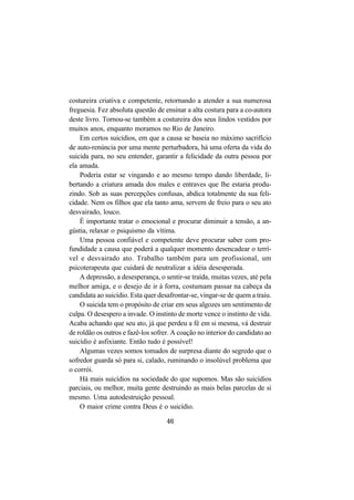 46
costureira criativa e competente, retornando a atender a sua numerosa
freguesia. Fez absoluta questão de ensinar a alta costura para a co-autora
deste livro. Tornou-se também a costureira dos seus lindos vestidos por
muitos anos, enquanto moramos no Rio de Janeiro.
Em certos suicídios, em que a causa se baseia no máximo sacrifício
de auto-renúncia por uma mente perturbadora, há uma oferta da vida do
suicida para, no seu entender, garantir a felicidade da outra pessoa por
ela amada.
Poderia estar se vingando e ao mesmo tempo dando liberdade, li-
bertando a criatura amada dos males e entraves que lhe estaria produ-
zindo. Sob as suas percepções confusas, abdica totalmente da sua feli-
cidade. Nem os filhos que ela tanto ama, servem de freio para o seu ato
desvairado, louco.
É importante tratar o emocional e procurar diminuir a tensão, a an-
gústia, relaxar o psiquismo da vítima.
Uma pessoa confiável e competente deve procurar saber com pro-
fundidade a causa que poderá a qualquer momento desencadear o terrí-
vel e desvairado ato. Trabalho também para um profissional, um
psicoterapeuta que cuidará de neutralizar a idéia desesperada.
A depressão, a desesperança, o sentir-se traída, muitas vezes, até pela
melhor amiga, e o desejo de ir à forra, costumam passar na cabeça da
candidata ao suicídio. Esta quer desafrontar-se, vingar-se de quem a traiu.
O suicida tem o propósito de criar em seus algozes um sentimento de
culpa. O desespero a invade. O instinto de morte vence o instinto de vida.
Acaba achando que seu ato, já que perdeu a fé em si mesma, vá destruir
de roldão os outros e fazê-los sofrer. A coação no interior do candidato ao
suicídio é asfixiante. Então tudo é possível!
Algumas vezes somos tomados de surpresa diante do segredo que o
sofredor guarda só para si, calado, ruminando o insolúvel problema que
o corrói.
Há mais suicídios na sociedade do que supomos. Mas são suicídios
parciais, ou melhor, muita gente destruindo as mais belas parcelas de si
mesmo. Uma autodestruição pessoal.
O maior crime contra Deus é o suicídio.
 