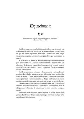 47
Esquecimento
xv
“Esquecemo-nos todos de muito mais do que nos lembramos.”
(Thomas Fuller – 1732)
Os idosos esquecem com facilidade muitos fatos recentíssimos, mas
se lembram do que aconteceu mesmo no passado distante; acontecimen-
tos que lhes foram importantes, marcantes. Os idosos são tidos, no ge-
ral, como esquecidos, desmemorizados pelos fatos que aconteceram há
pouco.
A recordação de nomes de pessoas torna-se por vezes um suplício
para tentar lembrá-los. Os idosos costumam trazer à memória fatos lon-
gínquos e desde muito esquecidos. Lembranças do passado surgem,
freqüentemente, com detalhes e nitidez espantosas. É como se os idosos
fossem autobiógrafos.
Os idosos que nunca primaram pela organização continuarão mais
confusos. Em relação, por exemplo, aos objetos que usam no dia-a-dia,
como os óculos – “Onde deixei meus óculos?” Eles necessitam desses
óculos para lerem o jornal que acaba de chegar. E não acham as chaves
que também estão precisando para abrir uma gaveta ou a porta da rua.
Os idosos não devem procurar o objeto perdido nos locais mal-ilu-
minados. No claro ou acendendo a luz fica mais fácil encontrar, além de
não passarem pelo perigo de cair, tropeçar ou bater os joelhos em algum
móvel.
Para evitar esses freqüentes aborrecimentos, os idosos devem se or-
ganizar. Lembrem-se de que a desorganização externa é sinal que estão
desordenados internamente.
 