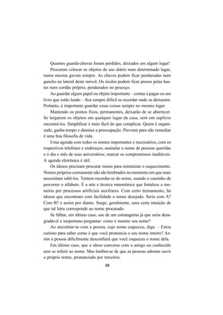 48
Quantos guarda-chuvas foram perdidos, deixados em algum lugar!
Procurem colocar os objetos de uso diário num determinado lugar,
numa mesma gaveta sempre. As chaves podem ficar penduradas num
gancho na lateral deste móvel. Os óculos podem ficar presos pelas has-
tes num cordão próprio, pendurados no pescoço.
Ao guardar algum papel ou objeto importante – contas a pagar ou um
livro que estão lendo – fica sempre difícil se recordar onde os deixaram.
Portanto, é importante guardar essas coisas sempre no mesmo lugar.
Mantendo os pontos fixos, permanentes, deixarão de se aborrecer.
Se largarem os objetos em qualquer lugar da casa, será um suplício
encontrá-los. Simplificar é mais fácil do que complicar. Quem é organi-
zado, ganha tempo e diminui a preocupação. Prevenir para não remediar
é uma boa filosofia de vida.
Uma agenda com todos os nomes importantes e necessários, com os
respectivos telefones e endereços; assinalar o nome de pessoas queridas
e o dia e mês de seus aniversários; marcar os compromissos inadiáveis.
A agenda eletrônica é útil.
Os idosos precisam procurar meios para minimizar o esquecimento.
Nomes próprios comumente não são lembrados no momento em que mais
necessitam sabê-los. Tentem recordar-se do nome, usando o caminho de
percorrer o alfabeto. É a arte e técnica mnemônica que fortalece a me-
mória por processos artificiais auxiliares. Com certo treinamento, há
idosos que encontram com facilidade o nome desejado. Seria com A?
Com B? e assim por diante. Surge, geralmente, uma certa intuição de
que tal letra corresponde ao nome procurado.
Se falhar, em último caso, use de um estratagema já que seria desa-
gradável e inoportuno perguntar: como é mesmo seu nome?
Ao encontrar-se com a pessoa, cujo nome esqueceu, diga: – Estou
curioso para saber como é que você pronuncia o seu nome inteiro? As-
sim a pessoa dificilmente desconfiará que você esqueceu o nome dela.
Em último caso, que o idoso converse com o amigo ou conhecido
sem se referir ao nome. Mas lembre-se de que as pessoas adoram ouvir
o próprio nome, pronunciado por terceiros.
 