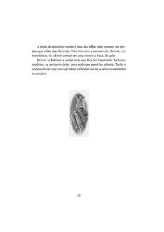 49
A perda da memória recente é uma das falhas mais comuns nas pes-
soas que estão envelhecendo. Não têm mais a memória de elefante, ex-
traordinária. Os idosos conservam uma memória fraca, de galo.
Devem se habituar a anotar tudo que lhes for importante. Inclusive
anedotas, se gostarem delas, para poderem passá-las adiante. Terão à
disposição no papel um secretário particular que os acudirá no momento
necessário.
 