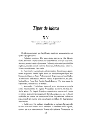 50
Tipos de idosos
xv
“Diz-me como envelheces, dir-te-ei quem és.”
(Gilberto de Mello Kujawski)
Os idosos costumam ser classificados quanto ao temperamento, em
quatro tipos principais:
1. Eufóricos ou ativos: Têm auto-estima, apreciam a vida. São oti-
mistas. Procuram sempre estar em atividade. Odeiam ficar sem fazer nada.
Amam e, provavelmente, são amados. Embora possam ter algum distúrbio
orgânico, mantêm-se sob controle. Sociáveis, trabalhadores, criativos.
Dizem que costumam viver mais.
2. Deprimidos: Angustiados, atormentados, desanimados, pessi-
mistas. Esperando sempre o pior. Estão em dificuldades por algum pro-
blema psicológico ou físico. Podem se sentir desprezados ou humilhados.
A auto-estima está abalada. Ociosos ou não. Hipocondríacos, no geral.
Melancólicos. Como diria Camilo Castelo Branco: “Era uma acesso de
hipocondria, uma invasão de tristeza”.
3. Assustados: Pessimistas, hipocondríacos, preocupação doentia
com o funcionamento dos órgãos. Preocupação excessiva. Tristeza pro-
funda. Medo à flor da pele. Receio permanente com uma ou mais causas
ou efeitos. Queixam-se amargamente da vida, das pessoas que poderiam
auxiliá-los nos transes, nos momentos aflitivos. Improdutivos, estão sem-
pre pensando em marcar uma consulta com o médico. Ou fazer exames
laboratoriais.
4. Indiferentes: Em qualquer situação não se queixam. Parecem não
ter uma exata idéia da vida em si. Podem até se considerar muito seguros,
mesmo que seja aparentemente. Insensíveis, apáticos. Pessoas que no
 