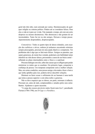 51
geral não têm ódio, nem amizade por outras. Desinteressados de qual-
quer religião ou sistema político. Podem até se considerar felizes. Para
eles a vida só é para ser vivida. Vão matando o tempo, até com um certo
desprezo ou mesmo desinteresse. Não aborrecem e não gostam de ser
incomodados. Tanto faz ter ou não amigos. Deixam o tempo passar.
Aparentemente desprendidos, despreocupados.
Comentários: Todos os quatro tipos de idosos relatados, com exce-
ção dos eufóricos e ativos, embora já tenhamos encontrado otimistas
sempre preocupados, precisam de uma ajuda objetiva e competente. Ter
problemas não é algo que os fará mais felizes. Amigos ou parentes, que
sejam generosos, de muita boa vontade, poderiam com habilidade tentar
interferir na vida desses idosos, procurando a causa do seu baixo astral –
influindo no plano intermediário entre o físico e o espiritual.
Procurar dialogar com eles, saber das causas que os afligem para poder
minimizar os males que os assaltam. Em primeiro lugar, conquistar a
confiança da pessoa. Um terapeuta competente seria a melhor solução.
Mas, em certas condições, uma pessoa amiga e devotada a fazer o bem e
que tenha aptidões para isso, poderia talvez descobrir soluções.
Diminuir ou fazer cessar o sofrimento do ser humano é uma tarefa
que torna a pessoa superior e com alma nobre e generosa.
Não se deve esquecer que os idosos, em parte, retornam à infância.
Precisam ser, antes de tudo, compreendidos e amados pelos seus seme-
lhantes. Ajudemos a quem necessita.
“A carga dos nossos prováveis males ficará mais leve”, parodiando
Florian (1706-1790), em O Cego e o Paralítico.
 