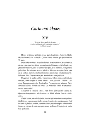 52
Carta aos idosos
xv
“Trate de fazer sua lição de casa,
tendo o cuidado de não prejudicar ninguém.”
(A. Monteverde)
Idosos e idosas, lembrem-se de que atingiram a Terceira Idade.
Provavelmente, vão alcançar a Quarta Idade, aqueles que passarem dos
95 anos.
O envelhecimento é o destino natural da humanidade. Recordem-se
de que a sua vida teve início no nascimento. Passaram pela infância com
gratas recordações junto ao carinho dos pais, avós e irmãos. Atingiram a
puberdade. Terminaram o curso primário. Viveram a adolescência, épo-
ca de sonhos, namoro, muito entusiasmo, realizações. Estudaram ou tra-
balharam duro. Têm recordações românticas e inesquecíveis.
Chegaram à idade adulta. Casamento, filhos, responsabilidades
maiores, horas alegres e outras tristes. Lutas gloriosas. Vitórias. Der-
rotas. Passagens notáveis. Realizações. Provavelmente, viagens. Parti-
cipações sociais. Vieram os netos. Os primeiros sinais de envelheci-
mento aparecendo.
Atingiram a Terceira Idade. Nem todos conseguem alcançá-la.
Quantos desaparecem, infelizmente, na idade adulta. Outros, muito
antes.
Vocês, idosos, são privilegiados. Sabem que como idosos o organismo
já não tem a mesma capacidade, provavelmente, dos anos passados. Está
na hora, se já não o fizeram, de tomar certas precauções para continuarem
firmes na estrada da vida, que esperamos ser longa. E também de muita
boa qualidade.
 