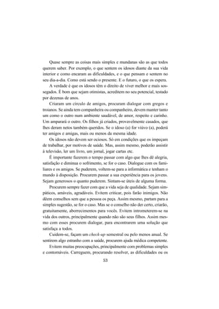 53
Quase sempre as coisas mais simples e mundanas são as que todos
querem saber. Por exemplo, o que sentem os idosos diante da sua vida
interior e como encaram as dificuldades, e o que pensam e sentem no
seu dia-a-dia. Como está sendo o presente. E o futuro, o que os espera.
A verdade é que os idosos têm o direito de viver melhor e mais sos-
segados. É bom que sejam otimistas, acreditem no seu potencial, testado
por dezenas de anos.
Criaram um círculo de amigos, procuram dialogar com gregos e
troianos. Se ainda tem companheira ou companheiro, devem manter tanto
um como o outro num ambiente saudável, de amor, respeito e carinho.
Um amparará o outro. Os filhos já criados, provavelmente casados, que
lhes deram netos também queridos. Se o idoso (a) for viúvo (a), poderá
ter amigos e amigas, mais ou menos da mesma idade.
Os idosos não devem ser ociosos. Só em condições que os impeçam
de trabalhar, por motivos de saúde. Mas, assim mesmo, poderão assistir
à televisão, ler um livro, um jornal, jogar cartas etc.
É importante fazerem o tempo passar com algo que lhes dê alegria,
satisfação e diminua o sofrimento, se for o caso. Dialogue com os fami-
liares e os amigos. Se puderem, voltem-se para a informática e tenham o
mundo à disposição. Procurem passar a sua experiência para os jovens.
Sejam generosos o quanto puderem. Sintam-se úteis de alguma forma.
Procurem sempre fazer com que a vida seja de qualidade. Sejam sim-
páticos, amáveis, agradáveis. Evitem criticar, pois farão inimigos. Não
dêem conselhos sem que a pessoa os peça. Assim mesmo, partam para a
simples sugestão, se for o caso. Mas se o conselho não der certo, criarão,
gratuitamente, aborrecimentos para vocês. Evitem intrometerem-se na
vida dos outros, principalmente quando não são seus filhos. Assim mes-
mo com esses procurem dialogar, para encontrarem uma solução que
satisfaça a todos.
Cuidem-se, façam um check-up semestral ou pelo menos anual. Se
sentirem algo estranho com a saúde, procurem ajuda médica competente.
Evitem muitas preocupações, principalmente com problemas simples
e contornáveis. Carreguem, procurando resolver, as dificuldades ou os
 