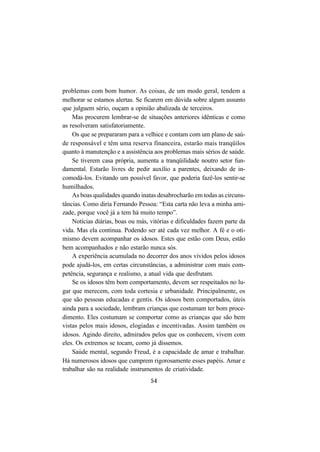 54
problemas com bom humor. As coisas, de um modo geral, tendem a
melhorar se estamos alertas. Se ficarem em dúvida sobre algum assunto
que julguem sério, ouçam a opinião abalizada de terceiros.
Mas procurem lembrar-se de situações anteriores idênticas e como
as resolveram satisfatoriamente.
Os que se prepararam para a velhice e contam com um plano de saú-
de responsável e têm uma reserva financeira, estarão mais tranqüilos
quanto à manutenção e a assistência aos problemas mais sérios de saúde.
Se tiverem casa própria, aumenta a tranqüilidade noutro setor fun-
damental. Estarão livres de pedir auxílio a parentes, deixando de in-
comodá-los. Evitando um possível favor, que poderia fazê-los sentir-se
humilhados.
As boas qualidades quando inatas desabrocharão em todas as circuns-
tâncias. Como diria Fernando Pessoa: “Esta carta não leva a minha ami-
zade, porque você já a tem há muito tempo”.
Notícias diárias, boas ou más, vitórias e dificuldades fazem parte da
vida. Mas ela continua. Podendo ser até cada vez melhor. A fé e o oti-
mismo devem acompanhar os idosos. Estes que estão com Deus, estão
bem acompanhados e não estarão nunca sós.
A experiência acumulada no decorrer dos anos vividos pelos idosos
pode ajudá-los, em certas circunstâncias, a administrar com mais com-
petência, segurança e realismo, a atual vida que desfrutam.
Se os idosos têm bom comportamento, devem ser respeitados no lu-
gar que merecem, com toda cortesia e urbanidade. Principalmente, os
que são pessoas educadas e gentis. Os idosos bem comportados, úteis
ainda para a sociedade, lembram crianças que costumam ter bom proce-
dimento. Eles costumam se comportar como as crianças que são bem
vistas pelos mais idosos, elogiadas e incentivadas. Assim também os
idosos. Agindo direito, admirados pelos que os conhecem, vivem com
eles. Os extremos se tocam, como já dissemos.
Saúde mental, segundo Freud, é a capacidade de amar e trabalhar.
Há numerosos idosos que cumprem rigorosamente esses papéis. Amar e
trabalhar são na realidade instrumentos de criatividade.
 