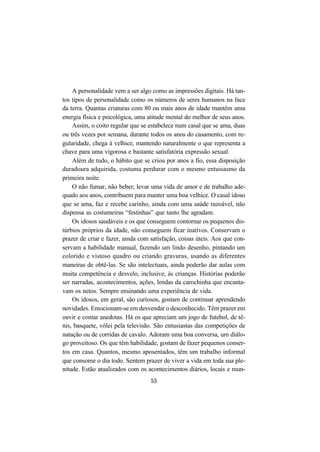 55
A personalidade vem a ser algo como as impressões digitais. Há tan-
tos tipos de personalidade como os números de seres humanos na face
da terra. Quantas criaturas com 80 ou mais anos de idade mantêm uma
energia física e psicológica, uma atitude mental do melhor de seus anos.
Assim, o coito regular que se estabelece num casal que se ama, duas
ou três vezes por semana, durante todos os anos do casamento, com re-
gularidade, chega à velhice, mantendo naturalmente o que representa a
chave para uma vigorosa e bastante satisfatória expressão sexual.
Além de tudo, o hábito que se criou por anos a fio, essa disposição
duradoura adquirida, costuma perdurar com o mesmo entusiasmo da
primeira noite.
O não fumar, não beber, levar uma vida de amor e de trabalho ade-
quado aos anos, contribuem para manter uma boa velhice. O casal idoso
que se ama, faz e recebe carinho, ainda com uma saúde razoável, não
dispensa as costumeiras “festinhas” que tanto lhe agradam.
Os idosos saudáveis e os que conseguem contornar os pequenos dis-
túrbios próprios da idade, não conseguem ficar inativos. Conservam o
prazer de criar e fazer, ainda com satisfação, coisas úteis. Aos que con-
servam a habilidade manual, fazendo um lindo desenho, pintando um
colorido e vistoso quadro ou criando gravuras, usando as diferentes
maneiras de obtê-las. Se são intelectuais, ainda poderão dar aulas com
muita competência e desvelo, inclusive, às crianças. Histórias poderão
ser narradas, acontecimentos, ações, lendas da carochinha que encanta-
vam os netos. Sempre ensinando uma experiência de vida.
Os idosos, em geral, são curiosos, gostam de continuar aprendendo
novidades. Emocionam-se em desvendar o desconhecido. Têm prazer em
ouvir e contar anedotas. Há os que apreciam um jogo de futebol, de tê-
nis, basquete, vôlei pela televisão. São entusiastas das competições de
natação ou de corridas de cavalo. Adoram uma boa conversa, um diálo-
go proveitoso. Os que têm habilidade, gostam de fazer pequenos conser-
tos em casa. Quantos, mesmo aposentados, têm um trabalho informal
que consome o dia todo. Sentem prazer de viver a vida em toda sua ple-
nitude. Estão atualizados com os acontecimentos diários, locais e mun-
 