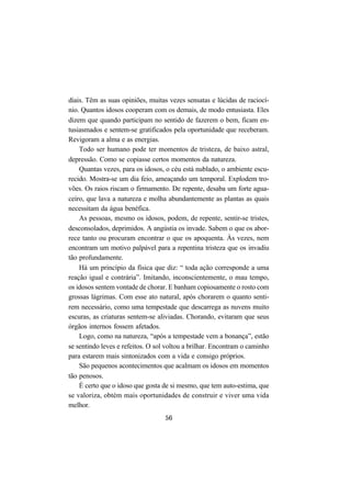56
diais. Têm as suas opiniões, muitas vezes sensatas e lúcidas de raciocí-
nio. Quantos idosos cooperam com os demais, de modo entusiasta. Eles
dizem que quando participam no sentido de fazerem o bem, ficam en-
tusiasmados e sentem-se gratificados pela oportunidade que receberam.
Revigoram a alma e as energias.
Todo ser humano pode ter momentos de tristeza, de baixo astral,
depressão. Como se copiasse certos momentos da natureza.
Quantas vezes, para os idosos, o céu está nublado, o ambiente escu-
recido. Mostra-se um dia feio, ameaçando um temporal. Explodem tro-
vões. Os raios riscam o firmamento. De repente, desaba um forte agua-
ceiro, que lava a natureza e molha abundantemente as plantas as quais
necessitam da água benéfica.
As pessoas, mesmo os idosos, podem, de repente, sentir-se tristes,
desconsolados, deprimidos. A angústia os invade. Sabem o que os abor-
rece tanto ou procuram encontrar o que os apoquenta. Às vezes, nem
encontram um motivo palpável para a repentina tristeza que os invadiu
tão profundamente.
Há um princípio da física que diz: “ toda ação corresponde a uma
reação igual e contrária”. Imitando, inconscientemente, o mau tempo,
os idosos sentem vontade de chorar. E banham copiosamente o rosto com
grossas lágrimas. Com esse ato natural, após chorarem o quanto senti-
rem necessário, como uma tempestade que descarrega as nuvens muito
escuras, as criaturas sentem-se aliviadas. Chorando, evitaram que seus
órgãos internos fossem afetados.
Logo, como na natureza, “após a tempestade vem a bonança”, estão
se sentindo leves e refeitos. O sol voltou a brilhar. Encontram o caminho
para estarem mais sintonizados com a vida e consigo próprios.
São pequenos acontecimentos que acalmam os idosos em momentos
tão penosos.
É certo que o idoso que gosta de si mesmo, que tem auto-estima, que
se valoriza, obtém mais oportunidades de construir e viver uma vida
melhor.
 