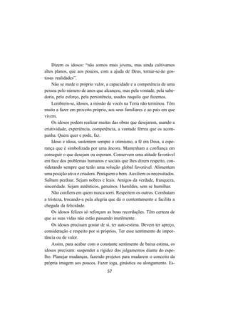 57
Dizem os idosos: “não somos mais jovens, mas ainda cultivamos
altos planos, que aos poucos, com a ajuda de Deus, tornar-se-ão gos-
tosas realidades”.
Não se mede o próprio valor, a capacidade e a competência de uma
pessoa pelo número de anos que alcançou, mas pela vontade, pela sabe-
doria, pelo esforço, pela persistência, usados naquilo que fazemos.
Lembrem-se, idosos, a missão de vocês na Terra não terminou. Têm
muito a fazer em proveito próprio, aos seus familiares e ao país em que
vivem.
Os idosos podem realizar muitas das obras que desejarem, usando a
criatividade, experiência, competência, a vontade férrea que os acom-
panha. Quem quer e pode, faz.
Idoso e idosa, sustentem sempre o otimismo, a fé em Deus, a espe-
rança que é simbolizada por uma âncora. Mantenham a confiança em
conseguir o que desejam ou esperam. Conservem uma atitude favorável
em face dos problemas humanos e sociais que lhes dizem respeito, con-
siderando sempre que terão uma solução global favorável. Alimentem
uma posição ativa e criadora. Pratiquem o bem. Auxiliem os necessitados.
Saibam perdoar. Sejam nobres e leais. Amigos da verdade, franqueza,
sinceridade. Sejam autênticos, genuínos. Humildes, sem se humilhar.
Não confiem em quem nunca sorri. Respeitem os outros. Combatam
a tristeza, trocando-a pela alegria que dá o contentamento e facilita a
chegada da felicidade.
Os idosos felizes só reforçam as boas recordações. Têm certeza de
que as suas vidas não estão passando inutilmente.
Os idosos precisam gostar de si, ter auto-estima. Devem ter apreço,
consideração e respeito por si próprios. Ter esse sentimento de impor-
tância ou de valor.
Assim, para acabar com o constante sentimento de baixa estima, os
idosos precisam: suspender a rigidez dos julgamentos diante do espe-
lho. Planejar mudanças, fazendo projetos para mudarem o conceito da
própria imagem aos poucos. Fazer ioga, ginástica ou alongamento. Es-
 