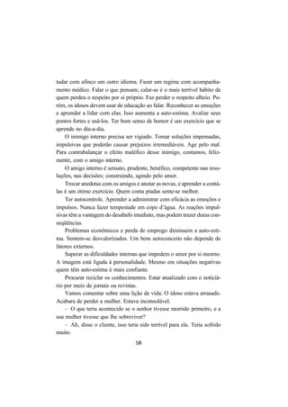 58
tudar com afinco um outro idioma. Fazer um regime com acompanha-
mento médico. Falar o que pensam; calar-se é o mais terrível hábito de
quem perdeu o respeito por si próprio. Faz perder o respeito alheio. Po-
rém, os idosos devem usar de educação ao falar. Reconhecer as emoções
e aprender a lidar com elas. Isso aumenta a auto-estima. Avaliar seus
pontos fortes e usá-los. Ter bom senso de humor é um exercício que se
aprende no dia-a-dia.
O inimigo interno precisa ser vigiado. Tomar soluções impensadas,
impulsivas que poderão causar prejuízos irremediáveis. Age pelo mal.
Para contrabalançar o efeito maléfico desse inimigo, contamos, feliz-
mente, com o amigo interno.
O amigo interno é sensato, prudente, benéfico, competente nas reso-
luções, nas decisões; construindo, agindo pelo amor.
Trocar anedotas com os amigos e anotar as novas, e aprender a contá-
las é um ótimo exercício. Quem conta piadas sente-se melhor.
Ter autocontrole. Aprender a administrar com eficácia as emoções e
impulsos. Nunca fazer tempestade em copo d’água. As reações impul-
sivas têm a vantagem do desabafo imediato, mas podem trazer duras con-
seqüências.
Problemas econômicos e perda de emprego diminuem a auto-esti-
ma. Sentem-se desvalorizados. Um bom autoconceito não depende de
fatores externos.
Superar as dificuldades internas que impedem o amor por si mesmo.
A imagem está ligada à personalidade. Mesmo em situações negativas
quem têm auto-estima é mais confiante.
Procurar reciclar os conhecimentos. Estar atualizado com o noticiá-
rio por meio de jornais ou revistas.
Vamos comentar sobre uma lição de vida: O idoso estava arrasado.
Acabara de perder a mulher. Estava inconsolável.
– O que teria acontecido se o senhor tivesse morrido primeiro, e a
sua mulher tivesse que lhe sobreviver?
– Ah, disse o cliente, isso teria sido terrível para ela. Teria sofrido
muito.
 
