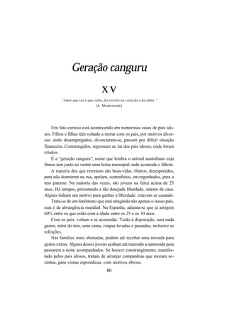 60
Geração canguru
xv
“Amor que vai e que volta, foi escrito no coração e na alma.”
(A. Monteverde)
Um fato curioso está acontecendo em numerosas casas de pais ido-
sos. Filhos e filhas têm voltado a morar com os pais, por motivos diver-
sos: estão desempregados, divorciaram-se, passam por difícil situação
financeira. Constrangidos, regressam ao lar dos pais idosos, onde foram
criados.
É a “geração canguru”, nome que lembra o animal australiano cuja
fêmea tem junto ao ventre uma bolsa marsupial onde acomoda o filhote.
A maioria dos que retornam são boas-vidas. Outros, desesperados,
para não dormirem na rua, apelam, contrafeitos, envergonhados, para o
teto paterno. Na maioria das vezes, são jovens na faixa acima de 25
anos. Há tempos, procurando a tão desejada liberdade, saíram de casa.
Alguns tinham um motivo para ganhar a liberdade: estavam se casando.
Trata-se de um fenômeno que está atingindo não apenas o nosso país,
mas é de abrangência mundial. Na Espanha, adianta-se que já atingem
60% entre os que estão com a idade entre os 25 e os 30 anos.
Com os pais, voltam a se acomodar. Terão à disposição, sem nada
gastar, além do teto, uma cama, roupas lavadas e passadas, inclusive as
refeições.
Nas famílias mais abonadas, podem até receber uma mesada para
gastos extras. Alguns desses jovens acabam até trazendo a namorada para
passarem a noite acompanhados. Se houver constrangimento, manifes-
tado pelos pais idosos, tratam de arranjar companhias que moram so-
zinhas, para visitas esporádicas, com motivos óbvios.
 