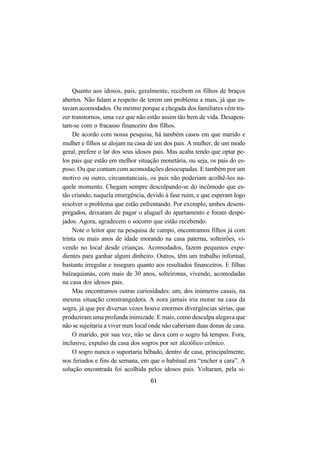 61
Quanto aos idosos, pais, geralmente, recebem os filhos de braços
abertos. Não falam a respeito de terem um problema a mais, já que es-
tavam acomodados. Ou mesmo porque a chegada dos familiares vêm tra-
zer transtornos, uma vez que não estão assim tão bem de vida. Desapon-
tam-se com o fracasso financeiro dos filhos.
De acordo com nossa pesquisa, há também casos em que marido e
mulher e filhos se alojam na casa de um dos pais. A mulher, de um modo
geral, prefere o lar dos seus idosos pais. Mas acaba tendo que optar pe-
los pais que estão em melhor situação monetária, ou seja, os pais do es-
poso. Ou que contam com acomodações desocupadas. E também por um
motivo ou outro, circunstanciais, os pais não poderiam acolhê-los na-
quele momento. Chegam sempre desculpando-se do incômodo que es-
tão criando, naquela emergência, devido à fase ruim, e que esperam logo
resolver o problema que estão enfrentando. Por exemplo, ambos desem-
pregados, deixaram de pagar o aluguel do apartamento e foram despe-
jados. Agora, agradecem o socorro que estão recebendo.
Note o leitor que na pesquisa de campo, encontramos filhos já com
trinta ou mais anos de idade morando na casa paterna, solteirões, vi-
vendo no local desde crianças. Acomodados, fazem pequenos expe-
dientes para ganhar algum dinheiro. Outros, têm um trabalho informal,
bastante irregular e inseguro quanto aos resultados financeiros. E filhas
balzaquianas, com mais de 30 anos, solteironas, vivendo, acomodadas
na casa dos idosos pais.
Mas encontramos outras curiosidades: um, dos inúmeros casais, na
mesma situação constrangedora. A nora jamais iria morar na casa da
sogra, já que por diversas vezes houve enormes divergências sérias, que
produziram uma profunda inimizade. E mais, como desculpa alegava que
não se sujeitaria a viver num local onde não caberiam duas donas de casa.
O marido, por sua vez, não se dava com o sogro há tempos. Fora,
inclusive, expulso da casa dos sogros por ser alcoólico crônico.
O sogro nunca o suportaria bêbado, dentro de casa, principalmente,
nos feriados e fins de semana, em que o habitual era “encher a cara”. A
solução encontrada foi acolhida pelos idosos pais. Voltaram, pela si-
 