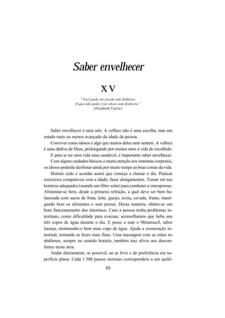 63
Saber envelhecer
xv
“Você pode ser jovem sem dinheiro.
O que não pode é ser idoso sem dinheiro.”
(Elizabeth Taylor)
Saber envelhecer é uma arte. A velhice não é uma escolha, mas um
estado mais ou menos avançado da idade da pessoa.
Conviver como idosos é algo que muitos deles nem sentem. A velhice
é uma dádiva de Deus, prolongando por muitos anos a vida do escolhido.
E para se ter uma vida mais saudável, é importante saber envelhecer.
Com alguns cuidados básicos e muita atenção aos sintomas corporais,
os idosos poderão desfrutar ainda por muito tempo as boas coisas da vida.
Dormir cedo e acordar assim que começa a clarear o dia. Praticar
exercícios compatíveis com a idade; fazer alongamentos. Tomar sol nos
horários adequados (usando um filtro solar) para combater a osteoporose.
Alimentar-se bem, desde a primeira refeição, a qual deve ser bem ba-
lanceada com sucos de fruta, leite, queijo, aveia, cevada, frutas; masti-
gando bem os alimentos e sem pressa. Dessa maneira, obtém-se um
bom funcionamento dos intestinos. Caso a pessoa tenha problemas in-
testinais, como dificuldade para evacuar, aconselhamos que beba uns
três copos de água durante o dia. E passe a usar o Metamucil, sabor
laranja, misturando-o bem num copo de água. Ajuda a exoneração in-
testinal, tornando as fezes mais finas. Uma massagem com as mãos no
abdômen, sempre no sentido horário, também traz alívio aos descon-
fortos nesta área.
Andar diariamente, se possível, ao ar livre e de preferência em su-
perfície plana. Cada 1.500 passos normais correspondem a um quilô-
 