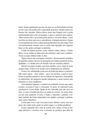 64
metro. Quatro quilômetros por dia, de uma vez, ou fracionando em duas
ou três vezes, de acordo com a capacidade da pessoa. Sempre atento aos
buracos das calçadas. Muitos idosos usam uma bengala com a ponta
emborrachada para evitar escorregões, e para se sentirem mais seguros.
“Mas a pessoa não é governada pelas pernas e sim pela cabeça”, como
nos disse um idoso que usava, naturalmente, a bengala protetora. Alguns
se envergonham de usá-la e optam pelo guarda-chuva de cabo longo. Ficar
convenientemente sentado com as costas bem apoiadas, por algumas
horas ao dia, ajuda a proteger os pulmões.
Cuidar da higiene pessoal, como: cabelos, unhas, dentes, o banho
diário. Lavar sempre as mãos antes das refeições e após usar o sanitário.
Trocar as peças íntimas todos os dias.
Alguns idosos não conseguem controlar o funcionamento periódico
do aparelho urinário. Devem ser protegidos por fraldas geriátricas de boa
qualidade, e o colchão deve ser forrado com um resistente plástico.
Dormir em quarto arejado, num bom colchão, com a roupa de cama
sempre limpa. Cobrir-se de acordo com a temperatura do ambiente.
Evitar o sal, substituindo-o pelo suco de limão que abaixa o colesterol.
Não comer açúcar – doce veneno – que é um terciário, o qual se trans-
forma em gordura quando se une ao carbono do organismo; aumentando
os triglicérides, tão perigosos quando ultrapassam a quota normal, pois
obstruem os vasos sangüíneos.
Usar bastantes legumes e verduras nas refeições, mesmo que sejam
cozidos, lavando-os bem e colocando 10 gotas de hidrosteril para
esterilizá-los. Comer feijão, fígado de boi, beterraba, pois são ricos em
ferro. A carne vermelha não deve ser usada em excesso. As carnes bran-
cas são mais saudáveis. O arroz, o feijão, o macarrão, o palmito, o to-
mate também são fontes importantes que ajudam a proteger a próstata,
entre outros benefícios.
Comer para viver e não viver para comer. Manter o peso, sem exa-
gerar, não sendo muito gordo ou muito magro, é a melhor prudência.
O peso adquirido deve estar de acordo com a altura. Evitar as bar-
rigas salientes e enormes com o acúmulo de gordura, que além de
 