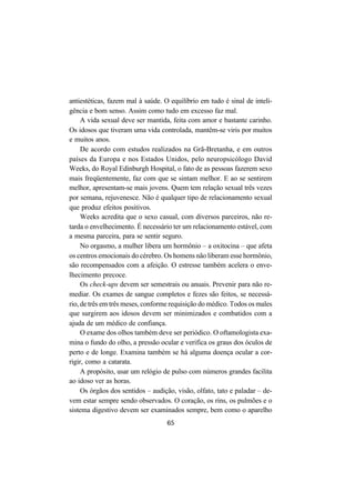 65
antiestéticas, fazem mal à saúde. O equilíbrio em tudo é sinal de inteli-
gência e bom senso. Assim como tudo em excesso faz mal.
A vida sexual deve ser mantida, feita com amor e bastante carinho.
Os idosos que tiveram uma vida controlada, mantêm-se viris por muitos
e muitos anos.
De acordo com estudos realizados na Grã-Bretanha, e em outros
países da Europa e nos Estados Unidos, pelo neuropsicólogo David
Weeks, do Royal Edinburgh Hospital, o fato de as pessoas fazerem sexo
mais freqüentemente, faz com que se sintam melhor. E ao se sentirem
melhor, apresentam-se mais jovens. Quem tem relação sexual três vezes
por semana, rejuvenesce. Não é qualquer tipo de relacionamento sexual
que produz efeitos positivos.
Weeks acredita que o sexo casual, com diversos parceiros, não re-
tarda o envelhecimento. É necessário ter um relacionamento estável, com
a mesma parceira, para se sentir seguro.
No orgasmo, a mulher libera um hormônio – a oxitocina – que afeta
os centros emocionais do cérebro. Os homens não liberam esse hormônio,
são recompensados com a afeição. O estresse também acelera o enve-
lhecimento precoce.
Os check-ups devem ser semestrais ou anuais. Prevenir para não re-
mediar. Os exames de sangue completos e fezes são feitos, se necessá-
rio, de três em três meses, conforme requisição do médico. Todos os males
que surgirem aos idosos devem ser minimizados e combatidos com a
ajuda de um médico de confiança.
O exame dos olhos também deve ser periódico. O oftamologista exa-
mina o fundo do olho, a pressão ocular e verifica os graus dos óculos de
perto e de longe. Examina também se há alguma doença ocular a cor-
rigir, como a catarata.
A propósito, usar um relógio de pulso com números grandes facilita
ao idoso ver as horas.
Os órgãos dos sentidos – audição, visão, olfato, tato e paladar – de-
vem estar sempre sendo observados. O coração, os rins, os pulmões e o
sistema digestivo devem ser examinados sempre, bem como o aparelho
 