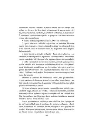 66
locomotor e a coluna vertebral. A pressão arterial deve ser sempre con-
trolada. As doenças são detectáveis pelos exames de sangue, urina e fe-
zes, inclusive anemia, o diabetes, o colesterol, ácido úrico, os triglicérides.
É importante escovar com capricho as gengivas e os dentes remanes-
centes, além das próteses.
A insônia pode acompanhar os idosos. Deve ser controlada.
O cigarro, charutos, cachimbo e cigarrilhas são proibidos. Mesmo o
cigarro light. Atacam os pulmões, trazendo o câncer e o enfisema. É bom
evitar o álcool, causa de inúmeros males. As drogas têm sido a desgraça
da humanidade.
O álcool faz mal ao coração, ao fígado – dando a terrível cirrose –, ao
cérebro e às demais partes do organismo. Há uma diferença fundamental
entre o coração do indivíduo que bebe todos os dias e o que nunca bebe.
O vinho é estimulado por diversos médicos, dizendo que as pessoas
podem tomá-lo. Mas há um erro de interpretação. O indivíduo poderia
tomar diariamente um cálice de um bom vinho. Mas quem ao abrir a
garrafa de um bom vinho, teria o controle necessário para ficar só num
cálice? Daí haver os alcoólicos do vinho que esvaziam uma garrafa ou
mais, diariamente.
Existe até a “Confraria dos Amantes do Vinho”, mas que apreciam a
bebida resultante da fermentação total ou parcial do mosto da uva e sa-
bem tomá-la com parcimônia. Degustam o vinho com delícia, mas sabem
que não devem avançar o sinal.
Há idosos selvagens que por muitas causas diferentes, inclusive para
satisfazer o ego, abusam das bebidas. Tornam-se intolerantes, cometem
atos desagradáveis, agridem a esposa, são insuportáveis aos vizinhos. Sem
falar das mulheres alcoólicas que vivem sozinhas, isoladas ou acompa-
nhando o marido nesse maléfico vício.
Poucas pessoas sabem envelhecer com sabedoria. Não é porque es-
tão na Terceira Idade que devem fugir dos amigos, conhecidos e fami-
liares, isolando-se. Ao contrário, devem participar de tudo que lhes for
possível. Conversar com crianças, jovens e outros idosos. Somar as for-
ças físicas, morais e intelectuais, trazendo-as à tona.
 