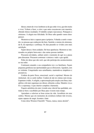 67
Idosos, tratem de viver; lembrem-se de que estão vivos, que têm muito
a viver. Voltem a fazer, a criar o que antes executavam com maestria,
obtendo ótimos resultados. O trabalho sempre rejuvenesce. Pratiquem o
otimismo. A alegria traz felicidade. Só Deus sabe quando vamos desa-
parecer.
Mostrem-se úteis e capazes para si próprios. Voltarão a sentir o mun-
do e as pessoas que conhecem tão bem. Sentirão o retorno do otimismo,
da fé, da esperança e confiança. Os dias passarão se vividos com mais
satisfação.
Sejam idosos e bem cuidados. De boas aparências. Mostrem-se inte-
ressados no próprio bem-estar e das outras pessoas também.
Procurem atividades, saibam sentir o momento de agir ou a pausa
para descansar. Procurem contornar o estresse e tudo o que agride.
Pobre do idoso que não sorri, que não participa dos acontecimentos
ao seu redor.
Continuem amando o seu companheiro (a) e os familiares. Façam
pequenas gentilezas nas oportunidades que se oferecerem. Agradem, sem
se violentar. Conquistarão seus semelhantes, mantendo-se simpáticos e
prestativos.
Cuidem da parte física, emocional, social e espiritual. Mesmo do
intelectual, vão se sentir melhor. Cuidem de não ter ciúmes nem inveja.
Espantem o tédio. A religião, a aproximação pela oração com Deus, tran-
qüiliza e dá mais segurança aos idosos; alimenta a alma. Mantém viva a
fé e a esperança. A paz interior completa a harmonia.
Fiquem satisfeitos de estar vivendo uma vida de boa qualidade, sen-
tindo-se bem e escolhidos por Deus para viverem mais tempo.
Aprendam a valorizar as boas coisas da vida. Acreditem em seus
sonhos. Mesmo que em momentos da existência tenham tido revezes,
sejam capazes de reagir, levantar e lutar.
Como dizia Winston Churchill: “Nunca, nunca, nunca desistir”.
 