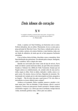 68
Dois idosos do coração
xv
“A saudade relembra vivamente fatos marcantes, inesquecíveis,
gratificantes e também as pessoas queridas que perdemos.”
(A. Monteverde)
Zeide, o saudoso avô Saul Grinberg, era boníssimo com os netos.
Embora talmudista, não era rabino. Diariamente, levava os netos para a
praça principal de Moji das Cruzes. Num banco, rodeado pelos sete me-
ninos, irmãos e primos, ele contava histórias e mais histórias, todas com
um fundo de sabedoria, de modo que até os bem pequenos facilmente
entendiam.
Com os bolsos cheios de balas, chocolates, nozes e amendoins, fazia
farta distribuição das guloseimas. Era adorado pelas crianças. Inteligente,
culto e carinhoso, fazia a alegria dos netos.
Quando era convocado para tomar conta da loja de móveis, ficava
lendo em ídiche o jornal americano diário, do qual tinha uma assinatura.
Estudava o Talmud e lia a Bíblia do Velho Testamento. Sempre que um
freguês entrava no estabelecimento, ele, sentado atrás de uma escriva-
ninha, erguia os olhos. Entre os dedos, indicador e médio, estava o ci-
garro aceso. Ou mesmo, tirava-o da boca. Dependia do momento. De-
monstrando má vontade, por ter sido interrompido na leitura, perguntava
ao freguês: – Não há outra loja para a qual possa ir? Só vem olhar as
mercadorias ou trouxe dinheiro para comprar?
Acabava se levantando. Ótimo vendedor, passava a atender o visi-
tante muito bem. Não era falsidade. O lado humano, afável e sensível
reaparecia. Tornava-se outra pessoa. Gentil e prestativo. Sempre acabava
concluindo o negócio. Aí, o idoso que estava sorridente o tempo todo da
venda, mostrando gentileza inata, voltava para sua cadeira.
 