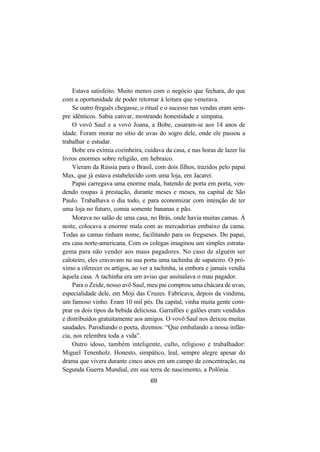 69
Estava satisfeito. Muito menos com o negócio que fechara, do que
com a oportunidade de poder retornar à leitura que venerava.
Se outro freguês chegasse, o ritual e o sucesso nas vendas eram sem-
pre idênticos. Sabia cativar, mostrando honestidade e simpatia.
O vovô Saul e a vovó Joana, a Bobe, casaram-se aos 14 anos de
idade. Foram morar no sítio de uvas do sogro dele, onde ele passou a
trabalhar e estudar.
Bobe era exímia cozinheira, cuidava da casa, e nas horas de lazer lia
livros enormes sobre religião, em hebraico.
Vieram da Rússia para o Brasil, com dois filhos, trazidos pelo papai
Max, que já estava estabelecido com uma loja, em Jacareí.
Papai carregava uma enorme mala, batendo de porta em porta, ven-
dendo roupas à prestação, durante meses e meses, na capital de São
Paulo. Trabalhava o dia todo, e para economizar com intenção de ter
uma loja no futuro, comia somente bananas e pão.
Morava no salão de uma casa, no Brás, onde havia muitas camas. À
noite, colocava a enorme mala com as mercadorias embaixo da cama.
Todas as camas tinham nome, facilitando para os fregueses. Do papai,
era casa norte-americana. Com os colegas imaginou um simples estrata-
gema para não vender aos maus pagadores. No caso de alguém ser
caloteiro, eles cravavam na sua porta uma tachinha de sapateiro. O pró-
ximo a oferecer os artigos, ao ver a tachinha, ia embora e jamais vendia
àquela casa. A tachinha era um aviso que assinalava o mau pagador.
Para o Zeide, nosso avô Saul, meu pai comprou uma chácara de uvas,
especialidade dele, em Moji das Cruzes. Fabricava, depois da vindima,
um famoso vinho. Eram 10 mil pés. Da capital, vinha muita gente com-
prar os dois tipos da bebida deliciosa. Garrafões e galões eram vendidos
e distribuídos gratuitamente aos amigos. O vovô Saul nos deixou muitas
saudades. Parodiando o poeta, dizemos: “Que embalando a nossa infân-
cia, nos relembra toda a vida”.
Outro idoso, também inteligente, culto, religioso e trabalhador:
Miguel Tenenholz. Honesto, simpático, leal, sempre alegre apesar do
drama que vivera durante cinco anos em um campo de concentração, na
Segunda Guerra Mundial, em sua terra de nascimento, a Polônia.
 