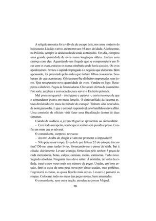 70
A religião mosaica foi a válvula de escape dele, nos anos terríveis do
holocausto. Lúcido e ativo, até morrer aos 95 anos de idade. Adolescente,
na Polônia, sempre se dedicou desde cedo ao trabalho. Um dia, comprou
uma grande quantidade de ovos numa longínqua aldeia. Encheu uma
carroça com eles. Aguardando um freguês que se comprometera em fi-
car com os ovos, estocou-os numa estrebaria onde havia cavalos. Os ovos
apodreceram. Perdeu o capital empregado e o negócio que elaborara. Bem
apessoado, foi procurado pelas mães que tinham filhas casadouras. Sou-
beram do que acontecera. Ofereceram-lhe dinheiro emprestado, sem ju-
ros. Que recuperasse nova quantidade de ovos. Vendeu-os logo. Recu-
perou o dinheiro. Pagou às financiadoras. Choveram ofertas de casamento.
Por sorte, recebeu a convocação para servir o Exército polonês.
Mal pisou no quartel – inteligente e esperto –, ouviu rumores de que
o comandante estava em maus lençóis. O almoxarifado da caserna es-
tava desfalcado em mais da metade do estoque. Tinham sido desviados,
da noite para o dia. E que o coronel responsável pelo batalhão estava aflito.
Uma comissão de oficiais viria fazer uma fiscalização dentro de duas
semanas.
Usando de audácia, o jovem Miguel se apresentou ao comandante.
– Com todo o respeito, soube que o senhor será punido e preso. Con-
fie em mim que o salvarei.
O comandante, surpreso, retrucou:
– Jovem! Acaba de chegar e vem me prometer o impossível?
– Não percamos tempo. É verdade que faltam 2/3 do estoque da can-
tina? Dê-me umas tardes livres, fornecendo-me o passe de saída. Irei à
cidade, diariamente. Levarei comigo, fornecidos pelo senhor: 5 peças de
cada mercadoria, botas, calças, camisas, meias, camisetas. Tudo novo.
Segredo absoluto. Ninguém mais deve saber. À noitinha, de volta da ci-
dade, trarei cinco vezes mais em número de peças. Usadas, em bom es-
tado, farei a troca de uma peça nova por cinco usadas, mas perfeitas.
Engraxarei as botas, as quais ficarão mais novas. Lavarei e passarei as
roupas. Colocarei tudo no meio das peças novas, bem arrumadas.
O comandante, sem outra opção, atendeu ao jovem Miguel.
 