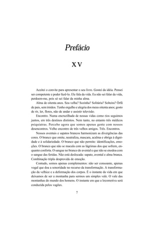 7
Prefácio
Aceitei o convite para apresentar o seu livro. Gostei da idéia. Pensei
ser competente e poder fazê-lo. Ele fala da vida. Eu não sei falar da vida,
perdoem-me, pois só sei falar da minha alma.
Alma de oitenta anos. Sou velha? Sozinha? Solitária? Solteira? Órfã
de pais, sem irmãos. Tenho orgulho e alegria dos meus oitenta anos; gosto
de rir, ler, flores, não de andar e assistir televisão.
Encontro. Numa encruzilhada de nossas vidas como rios seguimos
juntos, em três destinos distintos. Nem tanto, no entanto três médicos
psiquiatras. Percebo agora que somos apenas gente com nossos
desencontros. Velho encontro de três velhos amigos. Três. Encontros.
Nossos aventais e sapatos brancos harmonizam as divergências das
cores. O branco que omite, neutraliza, mascara, acalma e obriga à digni-
dade e à solidariedade. O branco que não permite: identificações, emo-
ções. O branco que não se macula com as lágrimas dos que sofrem, en-
quanto conforta. O sangue no branco do avental e que não se enodoa com
o sangue das feridas. Não está deslocada: sapato, avental e alma branca.
Combinação tripla desprovida de emoção.
Contudo, somos apenas complementos: não ser consoante, apenas
vogal que doa a sonoridade no recurso da transformação. A transforma-
ção da velhice e a deformação dos corpos. É o instante da vida em que
deixamos de ser a montanha para sermos um simples vale. O vale das
montanhas do mundo dos homens. O instante em que a locomotiva será
conduzida pelos vagões.
xv
 