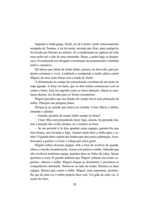 72
Segundo a lenda grega, Sísifo, rei de Corinto, tendo astuciosamente
escapado de Tanatos, o rei da morte, enviado por Zeus, para castigá-lo,
foi levado por Hermes ao inferno. Aí o condenaram ao suplício de rolar
uma rocha até o alto de uma montanha. Desta, a pedra logo se despen-
cava. O condenado era obrigado a recomeçar incessantemente o trabalho
inútil e cansativo.
Há idosos que lutam de modo árduo, penoso, no dia-a-dia, para po-
derem continuar a viver. Lembrada e comparada a tarefa sádica contra
Miguel, de uma certa forma com a lenda de Sísifo.
A alimentação no campo de concentração constituía de um prato de
sopa aguada. A fome era tanta, que os dois irmãos amassavam com as
costas o barro. Este era ingerido como se fosse alimento. Quem se mos-
trasse doente, era levado para os fornos crematórios.
Miguel percebeu que nos fundos do campo havia uma plantação de
milho. Planejou um perigoso plano.
Dirigiu-se ao guarda que estava na cozinha. Como falava o ídiche,
entendia o alemão.
– Guarda, gostaria de comer milho assado na brasa?
– Claro. Mas está pretendendo fazer fogo, desista. Se pretende cha-
mar a atenção dos aviões aliados, eu o matarei na hora.
– Se me permitir ir lá fora apanhar umas espigas, garanto-lhe que
farei brasas, sem levantar o fogo. Assarei muito bem o milho para o se-
nhor. O guarda abriu a porta dos fundos que dava para a plantação. Asso-
biou para a guarita e avisou o colega que sairia gente.
Miguel colheu diversas espigas. Sob a mira do revólver do guarda,
obteve o carvão incandescente. Assou com perícia o milho. Sabendo que
não receberia nenhuma espiga, guardou duas no bolso da calça. Quase
queimou a coxa. O guarda ordenou que Miguel voltasse nas noites se-
guintes. Adorou o milho. Miguel chegou ao dormitório e encontrou os
companheiros dormindo. Deitou-se ao lado do irmão. Mostrou as duas
espigas. Moisés quis comer o milho. Miguel, mais experiente, mostrou-
lhe que de uma vez o milho poderia fazer mal. Um grão de cada vez. E
assim foi feito.
 