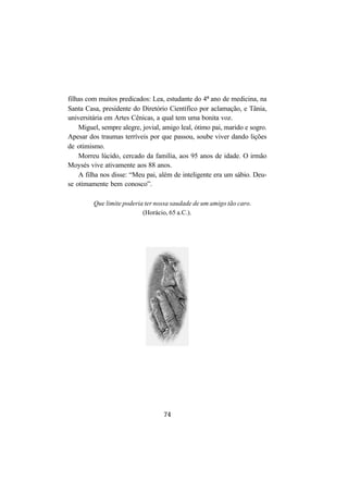 74
filhas com muitos predicados: Lea, estudante do 4º ano de medicina, na
Santa Casa, presidente do Diretório Científico por aclamação, e Tânia,
universitária em Artes Cênicas, a qual tem uma bonita voz.
Miguel, sempre alegre, jovial, amigo leal, ótimo pai, marido e sogro.
Apesar dos traumas terríveis por que passou, soube viver dando lições
de otimismo.
Morreu lúcido, cercado da família, aos 95 anos de idade. O irmão
Moysés vive ativamente aos 88 anos.
A filha nos disse: “Meu pai, além de inteligente era um sábio. Deu-
se otimamente bem conosco”.
Que limite poderia ter nossa saudade de um amigo tão caro.
(Horácio, 65 a.C.).
 